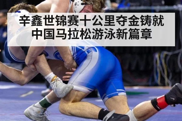 辛鑫世锦赛十公里夺金铸就中国马拉松游泳新篇章