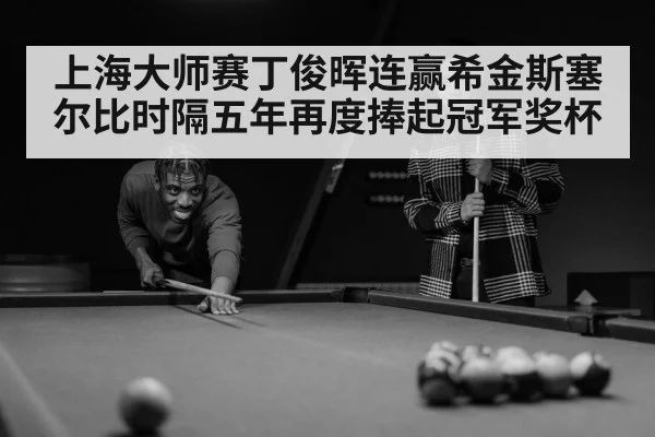 上海大师赛丁俊晖连赢希金斯塞尔比时隔五年再度捧起冠军奖杯